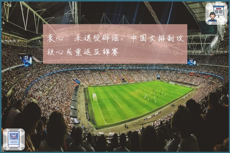 袁心玥未退役辟谣，中国女排副攻核心或重返亚锦赛