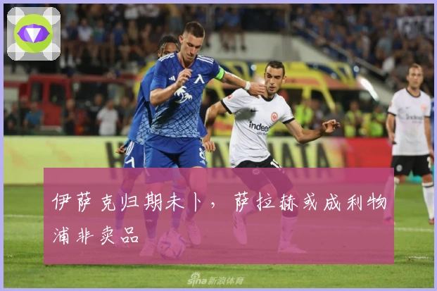 伊萨克归期未卜，萨拉赫或成利物浦非卖品