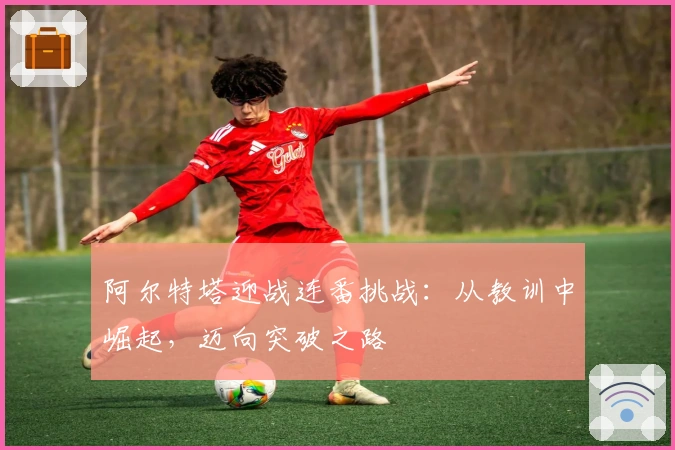 阿尔特塔迎战连番挑战：从教训中崛起，迈向突破之路