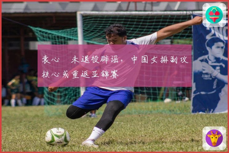 袁心玥未退役辟谣，中国女排副攻核心或重返亚锦赛