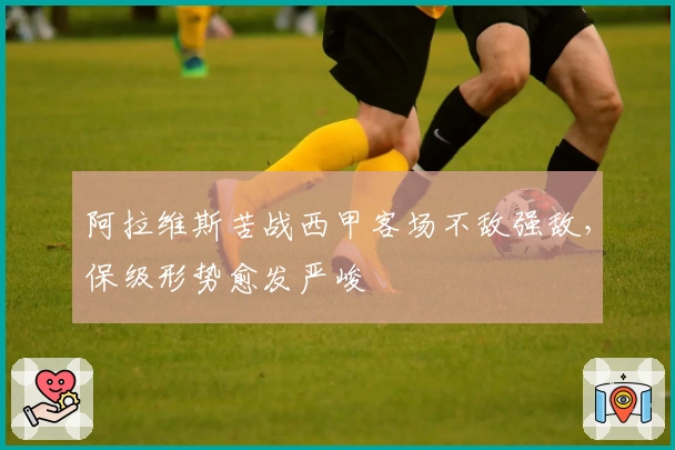 阿拉维斯苦战西甲客场不敌强敌，保级形势愈发严峻