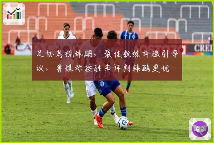 足协忽视韩鹏，最佳教练评选引争议，鲁媒称按胜率评判韩鹏更优