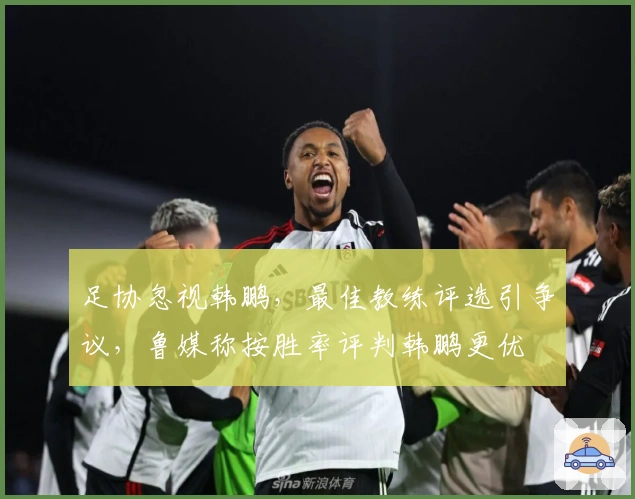足协忽视韩鹏，最佳教练评选引争议，鲁媒称按胜率评判韩鹏更优