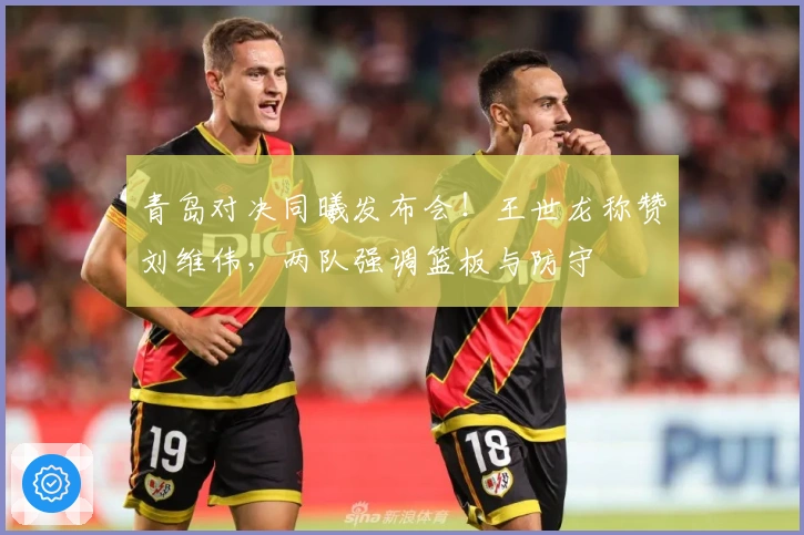 青岛对决同曦发布会！王世龙称赞刘维伟，两队强调篮板与防守
