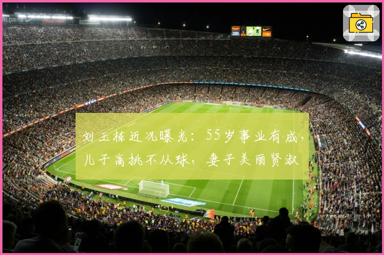 刘玉栋近况曝光：55岁事业有成，儿子高挑不从球，妻子美丽贤淑