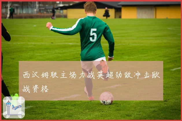 西汉姆联主场力战英超劲敌冲击欧战资格