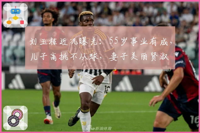 刘玉栋近况曝光：55岁事业有成，儿子高挑不从球，妻子美丽贤淑