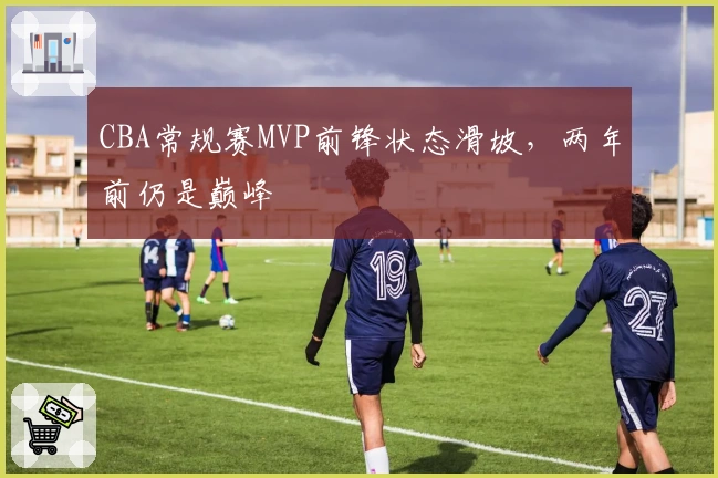 CBA常规赛MVP前锋状态滑坡，两年前仍是巅峰