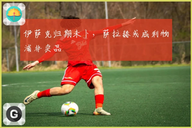 伊萨克归期未卜，萨拉赫或成利物浦非卖品