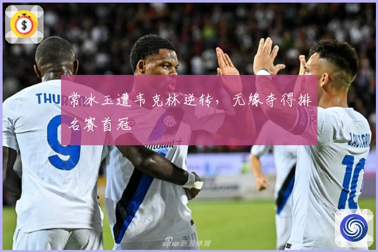 常冰玉遭韦克林逆转，无缘夺得排名赛首冠