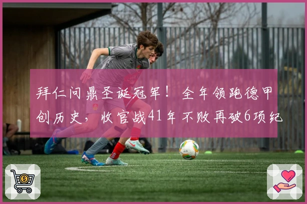 拜仁问鼎圣诞冠军！全年领跑德甲创历史，收官战41年不败再破6项纪录