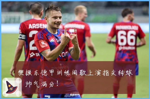 樊振东德甲训练间歇上演指尖转球，帅气满分！