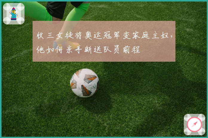 收三女徒将奥运冠军变家庭主妇，他如何亲手断送队员前程